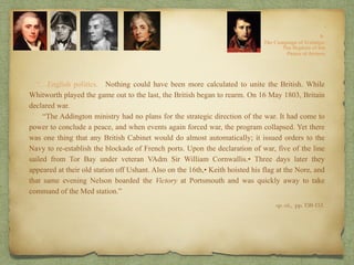 “…English politics. Nothing could have been more calculated to unite the British. While
Whitworth played the game out to the last, the British began to rearm. On 16 May 1803, Britain
declared war.
“The Addington ministry had no plans for the strategic direction of the war. It had come to
power to conclude a peace, and when events again forced war, the program collapsed. Yet there
was one thing that any British Cabinet would do almost automatically; it issued orders to the
Navy to re-establish the blockade of French ports. Upon the declaration of war, five of the line
sailed from Tor Bay under veteran VAdm Sir William Cornwallis.• Three days later they
appeared at their old station off Ushant. Also on the 16th,• Keith hoisted his flag at the Nore, and
that same evening Nelson boarded the Victory at Portsmouth and was quickly away to take
command of the Med station.”
op. cit,, pp. 150-151.
 