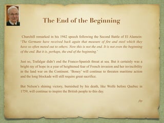 Churchill remarked in his 1942 speech following the Second Battle of El Alamein:
‘The Germans have received back again that measure of fire and steel which they
have so often meted out to others. Now this is not the end. It is not even the beginning
of the end. But it is, perhaps, the end of the beginning.’
Just so, Trafalgar didn’t end the Franco-Spanish threat at sea. But it certainly was a
bright ray of hope in a year of heightened fear of French invasion and her invincibility
in the land war on the Continent. ‘Boney’ will continue to threaten maritime action
and the long blockade will still require great sacrifice.
But Nelson’s shining victory, burnished by his death, like Wolfe before Quebec in
1759, will continue to inspire the British people to this day.
jbp
The End of the Beginning
 