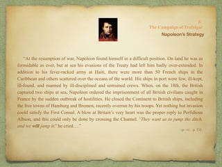 “At the resumption of war, Napoleon found himself in a difficult position. On land he was as
formidable as ever, but at sea his evasions of the Treaty had left him badly over-extended. In
addition to his fever-racked army at Haiti, there were more than 50 French ships in the
Caribbean and others scattered over the oceans of the world. His ships in port were few, ill-kept,
ill-found, and manned by ill-disciplined and untrained crews. When, on the 18th, the British
captured two ships at sea, Napoleon ordered the imprisonment of all British civilians caught in
France by the sudden outbreak of hostilities. He closed the Continent to British ships, including
the free towns of Hamburg and Bremen, recently overrun by his troops. Yet nothing but invasion
could satisfy the First Consul. A blow at Britain’s very heart was the proper reply to Perfidious
Albion, and this could only be done by crossing the Channel. ‘They want us to jump the ditch,
and we will jump it!’ he cried….”
8:
The Campaign of Trafalgar
op. cit,, p. 151.
Napoleon’s Strategy
 