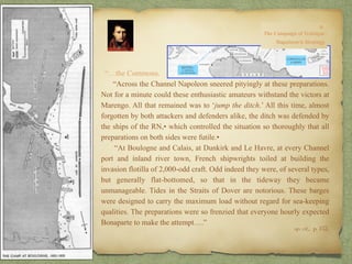 “…the Commons.
“Across the Channel Napoleon sneered pityingly at these preparations.
Not for a minute could these enthusiastic amateurs withstand the victors at
Marengo. All that remained was to ‘jump the ditch.’ All this time, almost
forgotten by both attackers and defenders alike, the ditch was defended by
the ships of the RN,• which controlled the situation so thoroughly that all
preparations on both sides were futile.•
“At Boulogne and Calais, at Dunkirk and Le Havre, at every Channel
port and inland river town, French shipwrights toiled at building the
invasion flotilla of 2,000-odd craft. Odd indeed they were, of several types,
but generally flat-bottomed, so that in the tideway they became
unmanageable. Tides in the Straits of Dover are notorious. These barges
were designed to carry the maximum load without regard for sea-keeping
qualities. The preparations were so frenzied that everyone hourly expected
Bonaparte to make the attempt….”
op. cit,, p. 152.
 