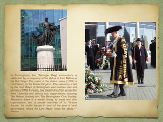 In Birmingham, the [Trafalgar Day] anniversary is
celebrated by a ceremony at the statue of Lord Nelson in
the Bull Ring.• The statue is the oldest statue [1809] to
Lord Nelson in the United Kingdom. The ceremony is led
by the Lord Mayor of Birmingham and involves men and
women of HMS Forward, Sea Cadet Units from across the
West Midlands and various civic organizations including
The Nelson Society and The Birmingham Civic Society.
Afterwards there is a wreath laying by naval and civic
organizations and a parade marches off to Victoria
Square, the public square in front of the seat of local
government, where the Lord Mayor takes the salute.—
Wikipedia
 