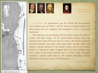 “…of Marengo. So preposterous was the flotilla that keen-minded
naval officers such as Pellew • and St. Vincent wondered whether the
whole thing were not a gigantic feint designed to cover a real threat
elsewhere.•
“But Napoleon was not feinting. He was deadly serious; he meant to
invade with those barges. Yet he stood helpless gazing across the
Channel at the chalk cliffs near Dover so long as the British squadrons
mounted blockade. And these ships kept station through winter and
summer, stations dictated by the enemy’s bases, not by his invasion
flotilla. As Napoleon’s ships struggled back from the Caribbean and
took refuge in the neutral Spanish port of Ferrol, Adm Alexander
Cochrane • quietly sealed them in. The English battleships checked
Napoleon’s every move at sea. As Mahan put it:.….”
op. cit,, pp. 152-153.
 