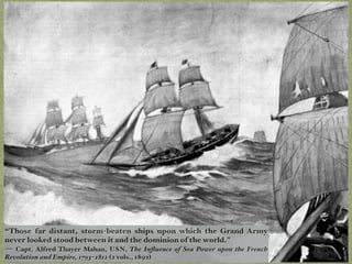“Those far distant, storm-beaten ships upon which the Grand Army
never looked stood between it and the dominion of the world.”
— Capt. Alfred Thayer Mahan, USN, The Inﬂuence of Sea Power upon the French
Revolution and Empire, 1793–1812 (2 vols., 1892)
 
