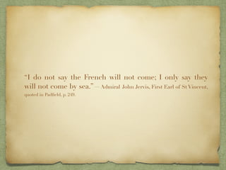 “I do not say the French will not come; I only say they
will not come by sea.”—Admiral John Jervis, First Earl of St Vincent,
quoted in Padﬁeld, p. 249.
 
