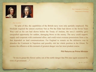 “…the world.’
“In spite of this, the capabilities of the British navy were only partially employed. The
blockade required the utmost exertion,• but as Pitt the Elder had shown in the Seven Years
War,• and as his son had shown before the Treaty of Amiens, the navy’s mobility gave
unequalled opportunity for sudden, damaging blows at the enemy. The navy could support,
supply and cooperate with continental allies, and could wrest overseas possessions from a foe
that depended on land communications. For England to remain on the defensive was to
abandon the Continent to Napoleon and possibly risk her whole position in the Orient. To
assume the offensive at this moment of greatest danger was her most prudent course.
“It was to grasp this flower safety out of the nettle danger that Pitt once again assumed the
reins of government….”
op. cit,, p. 153.
Pitt Returns as Prime Minister
 