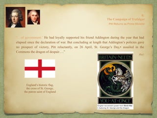 “…of government.’ He had loyally supported his friend Addington during the year that had
elapsed since the declaration of war. But concluding at length that Addington’s policies gave
no prospect of victory, Pitt reluctantly, on 26 April, St. George’s Day,• assailed in the
Commons the dragon of despair….”
8:
The Campaign of Trafalgar
Ibid.
Pitt Returns as Prime Minister
England’s historic flag,
the cross of St. George,
the patron saint of England
 