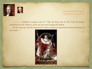 “…of despair. Addington resigned, and on 7 May the King sent for Pitt. Thus the human
embodiment of the offensive spirit was once more leading the British.
“On the same day that Pitt undertook his duties, Napoleon had himself declared Emperor of
the French….”
8:
The Campaign of Trafalgar
Ibid.
Pitt Returns as Prime Minister
 