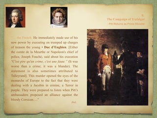 “… the French. He immediately made use of his
new power by executing on trumped up charges
of treason the young • Duc d’Enghien. [Either
the comte de la Meurthe or Napoleon's chief of
police, Joseph Fouché,[ said about his execution
"C'est pire qu'un crime, c'est une faute.” (It was
worse than a crime; it was a blunder). The
statement is also sometimes attributed to
Talleyrand]. This murder opened the eyes of the
monarchs of Europe to the fact that they were
dealing with a Jacobin in ermine, a Terror in
purple. They were prepared to listen when Pitt’s
ambassadors proposed an alliance against the
bloody Corsican….”
8:
The Campaign of Trafalgar
Ibid.
Pitt Returns as Prime Minister
 