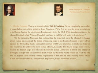 “…bloody Corsican. Thus was conceived the Third Coalition. Never completely successful,
it nevertheless seized the initiative from Napoleon. Pitt’s first act was to open negotiations
with Russia, hoping for joint Anglo-Russian activity in the Med. With Austrian assistance, he
planned to attack what Winston Churchill was later to call the ‘soft underbelly of Europe.’
“In the meantime Napoleon had realized that he could not cross the Channel by barges
alone. Hence he conceived the notion of massing ships in the English Channel to drive off or
destroy the blockading fleets. During the summer of 1804, he attempted to ready his ships for
this enterprise. He ordered his most skilled admiral, Latouche-Tréville, to escape from Toulon,
release the French ships at Ferrol and Rochefort, evade Cornwallis at Brest, and appear at
Boulogne in Sept with the combined fleet, which by this time would consist of 16 of the line
and 11 frigates. This scheme seemed so plausible to him that he had a victory medal struck
which bore the inscription: ‘Descente en Angleterre, frappé à Londres en 1804.’….”
Ibid.
 