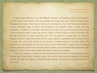 “It takes small reflection to see the inherent weakness of Napoleon’s plan. First Latouche-
Tréville had to evade Nelson. This was perhaps the easiest task, since Nelson favored a loose
blockade in the hope of drawing his enemy out to destruction. Next the French admiral had to
release blockaded ships at Ferrol and Rochefort; this certainly meant a battle with the
blockaders. In addition, a wind that would be fair for him to force the blockade would be foul
for the blockaded ships to come out of port. Finally, at Brest he had to evade Cornwallis, who
had the advantage of interior position, and if he succeeded in escaping him, he would be
subject to almost certain destruction with an vastly superior, undefeated enemy across his line
of retreat. He would find himself in the position of Medina-Sidonia 216 years before. He
would be too busy fighting for his life to protect the invasion flotilla. Napoleon never realized
that the principal objective of Cornwallis and the others was not blockade but protection of the
Channel. In time of crisis they headed there like iron drawn to a magnet.
“Once that summer Latouche-Tréville did emerge from Toulon, but realizing that he was
running into a trap, hastily returned to port. This was the only result of Napoleon’s first naval
scheme. By Sept, the Emperor realized that the attempt would have to be deferred until the
next year.”
op. cit,, pp. 153-154.
 