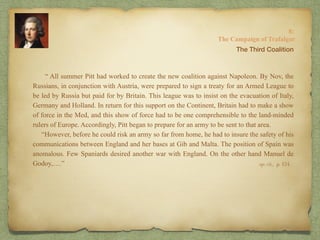 “ All summer Pitt had worked to create the new coalition against Napoleon. By Nov, the
Russians, in conjunction with Austria, were prepared to sign a treaty for an Armed League to
be led by Russia but paid for by Britain. This league was to insist on the evacuation of Italy,
Germany and Holland. In return for this support on the Continent, Britain had to make a show
of force in the Med, and this show of force had to be one comprehensible to the land-minded
rulers of Europe. Accordingly, Pitt began to prepare for an army to be sent to that area.
“However, before he could risk an army so far from home, he had to insure the safety of his
communications between England and her bases at Gib and Malta. The position of Spain was
anomalous. Few Spaniards desired another war with England. On the other hand Manuel de
Godoy,….”
8:
The Campaign of Trafalgar
op. cit,, p. 154.
The Third Coalition
 