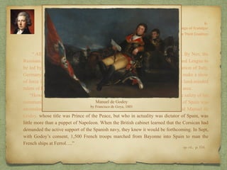 “ All summer Pitt had worked to create the new coalition against Napoleon. By Nov, the
Russians, in conjunction with Austria, were prepared to sign a treaty for an Armed League to
be led by Russia but paid for by Britain. This league was to insist on the evacuation of Italy,
Germany and Holland. In return for this support on the Continent, Britain had to make a show
of force in the Med, and this show of force had to be one comprehensible to the land-minded
rulers of Europe. Accordingly, Pitt began to prepare for an army to be sent to that area.
“However, before he could risk an army so far from home, he had to insure the safety of his
communications between England and her bases at Gib and Malta. The position of Spain was
anomalous. Few Spaniards desired another war with England. On the other hand Manuel de
Godoy, whose title was Prince of the Peace, but who in actuality was dictator of Spain, was
little more than a puppet of Napoleon. When the British cabinet learned that the Corsican had
demanded the active support of the Spanish navy, they knew it would be forthcoming. In Sept,
with Godoy’s consent, 1,500 French troops marched from Bayonne into Spain to man the
French ships at Ferrol….”
8:
The Campaign of Trafalgar
op. cit,, p. 154.
The Third Coalition
 
