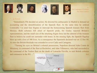 “…at Ferrol.
“Immediately Pitt decided on action. He directed his ambassador in Madrid to demand an
accounting and the demobilization of the Spanish fleet. At the same time he ordered
Cornwallis • to send four frigates to intercept the homecoming Spanish treasure fleet from
Mexico. Both schemes fell afoul of Spanish pride, for Godoy rejected Britain’s
representations, and the small size of the attacking frigate force led the admiral of the treasure
fleet to believe he could not surrender with honor. In the ensuing fight, the Spanish flagship
blew up with a loss of 300 lives. As a consequence the Spaniards declared war on 12 Dec 04.
At once the British blockade was extended to cover Cadiz and Cartagena.
“Turning his eyes on Britain’s colonial possessions, Napoleon directed Adm Comte de
Missiessy, in command of the fleet at Rochefort, and Adm Villeneuve, who had succeeded to
the command of the Toulon fleet on the death of Latouche-Tréville, to raid British colonies
and commerce in the WI….” Ibid.
 