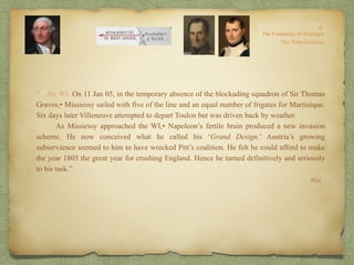 “…the WI. On 11 Jan 05, in the temporary absence of the blockading squadron of Sir Thomas
Graves,• Missiessy sailed with five of the line and an equal number of frigates for Martinique.
Six days later Villeneuve attempted to depart Toulon but was driven back by weather.
As Missiessy approached the WI,• Napoleon’s fertile brain produced a new invasion
scheme. He now conceived what he called his ‘Grand Design.’ Austria’s growing
subservience seemed to him to have wrecked Pitt’s coalition. He felt he could afford to make
the year 1805 the great year for crushing England. Hence he turned definitively and seriously
to his task.”
Ibid.
 