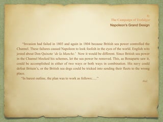 “Invasion had failed in 1803 and again in 1804 because British sea power controlled the
Channel. These failures caused Napoleon to look foolish in the eyes of the world. English wits
jested about Don Quixote ‘de la Manche.’ Now it would be different. Since British sea power
in the Channel blocked his schemes, let the sea power be removed. This, as Bonaparte saw it,
could be accomplished in either of two ways or both ways in combination. His navy could
defeat Britain’s, or the British sea dogs could be tricked into sending their fleets to the wrong
place.
“In barest outline, the plan was to work as follows:….”
8:
The Campaign of Trafalgar
Ibid.
Napoleon’s Grand Design
 