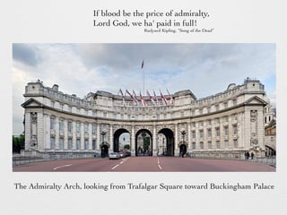 If blood be the price of admiralty,
Lord God, we ha' paid in full!
Rudyard Kipling, “Song of the Dead”
The Admiralty Arch, looking from Trafalgar Square toward Buckingham Palace
 