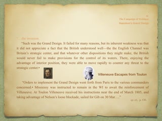 “…the invasion.
“Such was the Grand Design. It failed for many reasons, but its inherent weakness was that
it did not appreciate a fact that the British understood well—the the English Channel was
Britain’s strategic center, and that whatever other dispositions they might make, the British
would never fail to make provisions for the control of its waters. There, enjoying the
advantage of interior position, they were able to move rapidly to counter any threat to the
strategic center.•
“Orders to implement the Grand Design went forth from Paris to the various commanders
concerned.• Missiessy was instructed to remain in the WI to await the reinforcement of
Villeneuve. At Toulon Villeneuve received his instructions near the end of March 1805, and
taking advantage of Nelson’s loose blockade, sailed for Gib on 30 Mar….”
8:
The Campaign of Trafalgar
op. cit,, p. 156.
Napoleon’s Grand Design
Villeneuve Escapes from Toulon
 