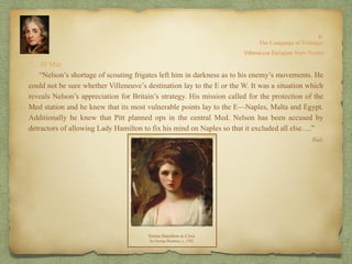 “…30 Mar.
“Nelson’s shortage of scouting frigates left him in darkness as to his enemy’s movements. He
could not be sure whether Villeneuve’s destination lay to the E or the W. It was a situation which
reveals Nelson’s appreciation for Britain’s strategy. His mission called for the protection of the
Med station and he knew that its most vulnerable points lay to the E—Naples, Malta and Egypt.
Additionally he knew that Pitt planned ops in the central Med. Nelson has been accused by
detractors of allowing Lady Hamilton to fix his mind on Naples so that it excluded all else….”
8:
The Campaign of Trafalgar
Ibid.
Villeneuve Escapes from Toulon
 