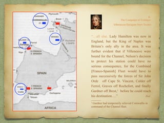 “…all else. Lady Hamilton was now in
England, but the King of Naples was
Britain’s only ally in the area. It was
further evident that if Villeneuve were
bound for the Channel, Nelson’s decision
to protect his station could have no
serious consequence, for the Combined
[Franco-Spanish] Fleet would have to
pass successively the forces of Sir John
Orde off Cape St. Vincent, Calder off
Ferrol, Graves off Rochefort, and finally
Gardner off Brest,1 before he could reach
his destination….”
8:
The Campaign of Trafalgar
Ibid.
Villeneuve Escapes from Toulon
______
1 Gardner had temporarily relieved Cornwallis in
command of the Channel fleet.
 