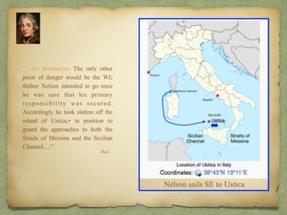 “…his destination. The only other
point of danger would be the WI;
thither Nelson intended to go once
he was sure that his primary
responsibility was secured.
Accordingly he took station off the
island of Ustica,• in position to
guard the approaches to both the
Straits of Messina and the Sicilian
Channel.…”
Ibid.
 