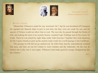 “…Sicilian Channel.
“Meanwhile Villeneuve made his way westward. On 7 Apr he was becalmed off Cartagena
He signaled the Spanish ships in port to join him, but they were not ready for sea, and the
specter of Nelson would not allow him to wait. The next day he passed through the Straits of
Gib, and making the most of an easterly breeze, rounded Cape Trafalgar and set his course for
Cadiz. There he was joined by eight ships under Adm Gravina.• Together they took departure
for the Canary Islands to pick up the easterly trade winds for a swift passage to the Caribbean.
“His passage by Gib did not go unobserved. Sir John Orde, heavily outnumbered, watched
him pass, and then set out for Ushant to warn Gardner and the Admiralty. On the way he
looked into Cadiz, but it was empty. Villeneuve had made good his escape, disappearing into
the Atlantic.”
Ibid.
 