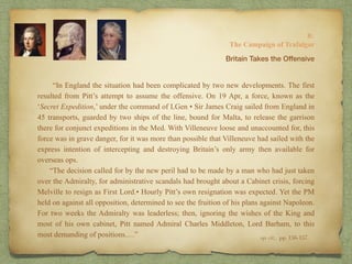 “In England the situation had been complicated by two new developments. The first
resulted from Pitt’s attempt to assume the offensive. On 19 Apr, a force, known as the
‘Secret Expedition,’ under the command of LGen • Sir James Craig sailed from England in
45 transports, guarded by two ships of the line, bound for Malta, to release the garrison
there for conjunct expeditions in the Med. With Villeneuve loose and unaccounted for, this
force was in grave danger, for it was more than possible that Villeneuve had sailed with the
express intention of intercepting and destroying Britain’s only army then available for
overseas ops.
“The decision called for by the new peril had to be made by a man who had just taken
over the Admiralty, for administrative scandals had brought about a Cabinet crisis, forcing
Melville to resign as First Lord.• Hourly Pitt’s own resignation was expected. Yet the PM
held on against all opposition, determined to see the fruition of his plans against Napoleon.
For two weeks the Admiralty was leaderless; then, ignoring the wishes of the King and
most of his own cabinet, Pitt named Admiral Charles Middleton, Lord Barham, to this
most demanding of positions.…”
8:
The Campaign of Trafalgar
op. cit,, pp. 156-157.
Britain Takes the Offensive
 