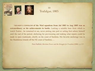 “NELSON’S COMMAND of the Med squadron from Jul 1803 to Aug 1805 was as
extraordinary as his achievements in battle. Lacking a suitable base from which to
watch Toulon…he remained at sea, never putting into port or setting foot ashore himself
until the end of the period, sheltering for provisioning and making what repairs could be
made in open roadsteads, chiefly on the coast of Sardinia. His favorite anchorage was in
the Maddalena Islands off the NE coast of Sardinia….
Peter Padfield, Maritime Power and the Struggle for Freedom.(2006), p. 217.
10
Trafalgar, 1805
 