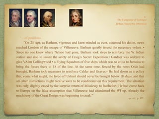 “…of positions.
”On 25 Apr, as Barham, vigorous and keen-minded as ever, assumed his duties, news
reached London of the escape of Villeneuve. Barham quietly issued the necessary orders. •
Since no one knew where Nelson had gone, Barham took steps to reinforce the W Indian
station and also to insure the safety of Craig’s Secret Expedition.• Gardner was ordered to
give VAdm Collingwood • a Flying Squadron of five ships which was to cross to Jamaica to
bring the forces there to 18 of the line. At the same time, forced by the news Orde had
brought, Barham took measures to reinforce Calder and Graves.• He laid down as a policy
that, come what might, the force off Ushant should never be brought below 18 ships, and that
all other instructions might receive were to be conditional on this requirement. The situation
was only slightly eased by the surprise return of Missiessy to Rochefort. He had come back
to Europe on the false assumption that Villeneuve had abandoned the WI op. Already the
machinery of the Great Design was beginning to creak.”
8:
The Campaign of Trafalgar
op. cit,, p. 157.
Britain Takes the Offensive
 