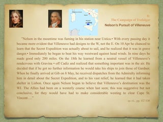 ”Nelson in the meantime was fuming in his station near Ustica.• With every passing day it
became more evident that Villeneuve had designs to the W, not the E. On 10 Apr he chanced to
learn that the Secret Expedition was actually about to sail, and he realized that it was in grave
danger.• Immediately he began to beat his way westward against head winds. In nine days he
made good only 200 miles. On the 18th he learned from a neutral vessel of Villeneuve’s
rendezvous with Gravina • off Cadiz and realized that something important was in the air. He
decided that if he got no further information he would take his ships to join those of Gardner.
When he finally arrived at Gib on 8 May, he received dispatches from the Admiralty informing
him in detail about the Secret Expedition, and to his vast relief, he learned that it had taken
shelter in Lisbon. Once again Nelson began to believe that Villeneuve’s destination was the
WI. The Allies had been on a westerly course when last seen; this was suggestive but not
conclusive, for they would have had to make considerable westing to clear Cape St.
Vincent….”
8:
The Campaign of Trafalgar
op. cit,, pp. 157-158.
Nelson’s Pursuit of Villeneuve
 