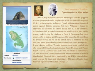 “On 14 May Villeneuve reached Martinique. Here he grappled
with the problem of useful employment while he waited his required
40 days before returning to Europe. French military authorities urged
action against British colonies, but now Villeneuve began to
appreciate the dilemma his orders placed him in. If he undertook
actions in the WI, he risked casualties that would weaken him for his
primary task, forcing the blockade at Brest if Ganteaume had been
unsuccessful in making good his escape. But unless he did something
no pressure would be put on the British navy to reinforce the WI
area, and hence no weakening of the Channel fleet could be expected.
It was a knotty problem. To make matters worse, word reached him
of a powerful British fleet operating near Santo Domingo and Puerto
Rico.• This was Cochrane’s six of the line, far inferior to Villeneuve’s
19. The first action Villeneuve undertook was the reduction of a small
island called Diamond Rock, garrisoned by the RN [it controlled the
strait between St. Lucia and Martinique].• This proved harder than
had been expected and took him 15 days….”
8:
The Campaign of Trafalgar
Ibid.
Operations in the West Indies
 