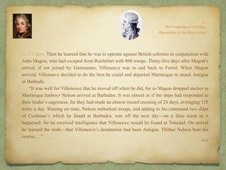 “…15 days. Then he learned that he was to operate against British colonies in conjunction with
Adm Magon, who had escaped from Rochefort with 800 troops. Thirty-five days after Magon’s
arrival, if not joined by Ganteaume, Villeneuve was to sail back to Ferrol. When Magon
arrived, Villeneuve decided to do the best he could and departed Martinique to attack Antigua
or Barbuda.
“It was well for Villeneuve that he moved off when he did, for as Magon dropped anchor in
Martinique harbor,• Nelson arrived at Barbados. It was almost as if the ships had responded to
their leader’s eagerness, for they had made an almost record crossing of 24 days, averaging 135
miles a day. Wasting no time, Nelson embarked troops, and adding to his command two ships
of Cochrane’s which he found at Barbados, was off the next day—on a false scent as it
happened, for he received intelligence that Villeneuve would be found at Trinidad. On arrival
he learned the truth—that Villeneuve’s destination had been Antigua. Thither Nelson bent his
course.…”
8:
The Campaign of Trafalgar
Ibid.
Operations in the West Indies
 