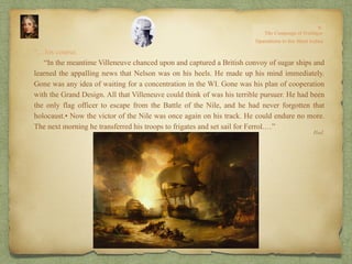 “…his course.
“In the meantime Villeneuve chanced upon and captured a British convoy of sugar ships and
learned the appalling news that Nelson was on his heels. He made up his mind immediately.
Gone was any idea of waiting for a concentration in the WI. Gone was his plan of cooperation
with the Grand Design. All that Villeneuve could think of was his terrible pursuer. He had been
the only flag officer to escape from the Battle of the Nile, and he had never forgotten that
holocaust.• Now the victor of the Nile was once again on his track. He could endure no more.
The next morning he transferred his troops to frigates and set sail for Ferrol.…”
Ibid.
 