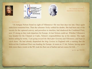 “…for Ferrol.
“At Antigua Nelson found no sight of Villeneuve.• He was four days too late. Once again
indecision tormented him. Then the schooner Netley settled his doubts. She had been one of the
escorts for the captured convoy, and powerless to interfere, had shadowed the Combined Fleet,
now 23 strong as they took departure for Europe. At last Nelson could act. Whether Villeneuve
was headed for the Channel or Cadiz, Nelson’s responsibilities lay at his station. The night
before sailing he wrote, ‘I am going toward the Med after Gravina and Villeneuve, and hope to
catch them.’ He had already dispatched the brig Curieux to England with a warning that the
believed the Combined Fleet was heading for Europe. At noon on 13 Jul, Nelson, having spent
little more than a week in the WI, took his fleet out of harbor and set course for Gib.…”
op. cit,, pp. 158-159.
 
