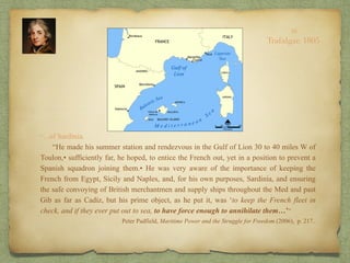 “…of Sardinia.
“He made his summer station and rendezvous in the Gulf of Lion 30 to 40 miles W of
Toulon,• sufficiently far, he hoped, to entice the French out, yet in a position to prevent a
Spanish squadron joining them.• He was very aware of the importance of keeping the
French from Egypt, Sicily and Naples, and, for his own purposes, Sardinia, and ensuring
the safe convoying of British merchantmen and supply ships throughout the Med and past
Gib as far as Cadiz, but his prime object, as he put it, was ‘to keep the French fleet in
check, and if they ever put out to sea, to have force enough to annihilate them…’”
Peter Padfield, Maritime Power and the Struggle for Freedom.(2006), p. 217..
10
Trafalgar, 1805
 