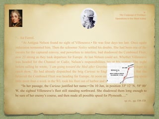 “…for Ferrol.
“At Antigua Nelson found no sight of Villeneuve.• He was four days too late. Once again
indecision tormented him. Then the schooner Netley settled his doubts. She had been one of the
escorts for the captured convoy, and powerless to interfere, had shadowed the Combined Fleet,
now 23 strong as they took departure for Europe. At last Nelson could act. Whether Villeneuve
was headed for the Channel or Cadiz, Nelson’s responsibilities lay at his station. The night
before sailing he wrote, ‘I am going toward the Med after Gravina and Villeneuve, and hope to
catch them.’ He had already dispatched the brig Curieux to England with a warning that the
believed the Combined Fleet was heading for Europe. At noon on 13 Jul, Nelson, having spent
little more than a week in the WI, took his fleet out of harbor and set course for Gib.
“In her passage, the Curieux justified her name.• On 10 Jun, in position 33º 12’ N, 58º 00’
W, she sighted Villeneuve’s fleet still standing northward. She shadowed them long enough to
be sure of her enemy’s course, and then made all possible speed for Plymouth.…”
op. cit,, pp. 158-159.
 