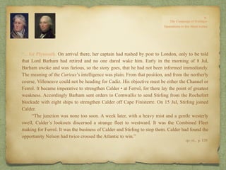 “…for Plymouth. On arrival there, her captain had rushed by post to London, only to be told
that Lord Barham had retired and no one dared wake him. Early in the morning of 8 Jul,
Barham awoke and was furious, so the story goes, that he had not been informed immediately.
The meaning of the Curieux’s intelligence was plain. From that position, and from the northerly
course, Villeneuve could not be heading for Cadiz. His objective must be either the Channel or
Ferrol. It became imperative to strengthen Calder • at Ferrol, for there lay the point of greatest
weakness. Accordingly Barham sent orders to Cornwallis to send Stirling from the Rochefort
blockade with eight ships to strengthen Calder off Cape Finisterre. On 15 Jul, Stirling joined
Calder.
“The junction was none too soon. A week later, with a heavy mist and a gentle westerly
swell, Calder’s lookouts discerned a strange fleet to westward. It was the Combined Fleet
making for Ferrol. It was the business of Calder and Stirling to stop them. Calder had found the
opportunity Nelson had twice crossed the Atlantic to win.”
op. cit,, p. 159.
 