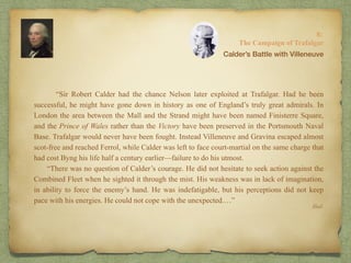 “Sir Robert Calder had the chance Nelson later exploited at Trafalgar. Had he been
successful, he might have gone down in history as one of England’s truly great admirals. In
London the area between the Mall and the Strand might have been named Finisterre Square,
and the Prince of Wales rather than the Victory have been preserved in the Portsmouth Naval
Base. Trafalgar would never have been fought. Instead Villeneuve and Gravina escaped almost
scot-free and reached Ferrol, while Calder was left to face court-martial on the same charge that
had cost Byng his life half a century earlier—failure to do his utmost.
“There was no question of Calder’s courage. He did not hesitate to seek action against the
Combined Fleet when he sighted it through the mist. His weakness was in lack of imagination,
in ability to force the enemy’s hand. He was indefatigable, but his perceptions did not keep
pace with his energies. He could not cope with the unexpected.…”
8:
The Campaign of Trafalgar
Ibid.
Calder’s Battle with Villeneuve
 