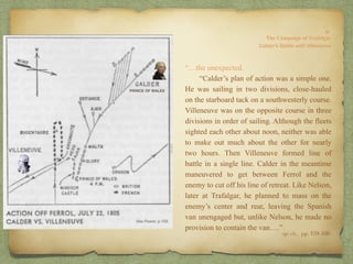 “…the unexpected.
“Calder’s plan of action was a simple one.
He was sailing in two divisions, close-hauled
on the starboard tack on a southwesterly course.
Villeneuve was on the opposite course in three
divisions in order of sailing. Although the fleets
sighted each other about noon, neither was able
to make out much about the other for nearly
two hours. Then Villeneuve formed line of
battle in a single line. Calder in the meantime
maneuvered to get between Ferrol and the
enemy to cut off his line of retreat. Like Nelson,
later at Trafalgar, he planned to mass on the
enemy’s center and rear, leaving the Spanish
van unengaged but, unlike Nelson, he made no
provision to contain the van….”
8:
The Campaign of Trafalgar
op. cit,, pp. 159-160.
Calder’s Battle with Villeneuve
PRINCE OF WALES
 