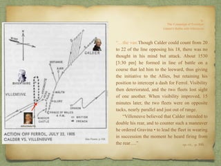 “…the van.Though Calder could count from 20
to 22 of the line opposing his 18, there was no
thought in his mind but attack. About 1530
[3:30 pm] he formed in line of battle on a
course that led him to the leeward, thus giving
the initiative to the Allies, but retaining his
position to intercept a dash for Ferrol. Visibility
then deteriorated, and the two fleets lost sight
of one another. When visibility improved, 15
minutes later, the two fleets were on opposite
tacks, nearly parallel and just out of range.
“Villeneuve believed that Calder intended to
double his rear, and to counter such a maneuver
he ordered Gravina • to lead the fleet in wearing
in succession the moment he heard firing from
the rear….” op. cit,, p. 160.
ARGONAUTA
 