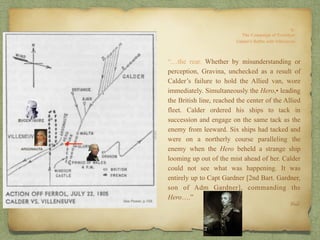 “…the rear. Whether by misunderstanding or
perception, Gravina, unchecked as a result of
Calder’s failure to hold the Allied van, wore
immediately. Simultaneously the Hero,• leading
the British line, reached the center of the Allied
fleet. Calder ordered his ships to tack in
succession and engage on the same tack as the
enemy from leeward. Six ships had tacked and
were on a northerly course paralleling the
enemy when the Hero beheld a strange ship
looming up out of the mist ahead of her. Calder
could not see what was happening. It was
entirely up to Capt Gardner [2nd Bart. Gardner,
son of Adm Gardner], commanding the
Hero….”
Ibid.
ARGONAUTA
 