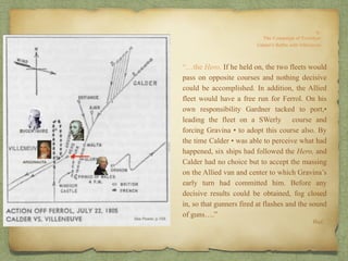 “…the Hero. If he held on, the two fleets would
pass on opposite courses and nothing decisive
could be accomplished. In addition, the Allied
fleet would have a free run for Ferrol. On his
own responsibility Gardner tacked to port,•
leading the fleet on a SWerly course and
forcing Gravina • to adopt this course also. By
the time Calder • was able to perceive what had
happened, six ships had followed the Hero, and
Calder had no choice but to accept the massing
on the Allied van and center to which Gravina’s
early turn had committed him. Before any
decisive results could be obtained, fog closed
in, so that gunners fired at flashes and the sound
of guns….”
Ibid.
ARGONAUTA
 