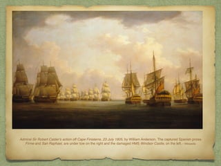 Admiral Sir Robert Calder's action off Cape Finisterre, 23 July 1805, by William Anderson. The captured Spanish prizes
Firme and San Raphael, are under tow on the right and the damaged HMS Windsor Castle, on the left.—Wikipedia
 