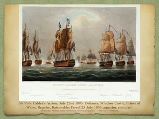 Sir Robt Calder's Action, July 22nd 1805. Deﬁance, Windsor Castle, Prince of
Wales, Repulse, Raisonable; Ferrol 23 July 1805; aquatint, coloured.
Whitcombe, Thomas (artist); Sutherland, Thomas (engraver) — 1 Mar 1817—Wikipedia
 