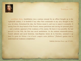 “… annihilate them. Annihilation was a curious concept for an officer brought up in the
eighteenth century; it id doubtful if any other fleet commander in any navy thought in this
way, let alone, formulated the idea, but Nelson meant it, and was to repeat it constantly. It
sprang from his deep hatred of the French, intense patriotism and craving for personal glory
—and a realistic appraisal of the weakness of his enemy. He knew it was possible. He had
proved it at the Nile, the first true naval annihilation. As the eminent nineteenth-century
French admiral and naval historian, Jean-Baptiste Jurien de la Gravière, summed it up
later,’Le genie de Nelson c’est d’avoir compris notre faiblesse.’ [Nelson’s genius was to
understand our weakness completely].”
Padfield, Maritime Power, pp. 217-218..
10
Trafalgar, 1805
 