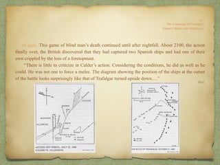 “…of guns. This game of blind man’s death continued until after nightfall. About 2100, the action
finally over, the British discovered that they had captured two Spanish ships and had one of their
own crippled by the loss of a foretopmast.
“There is little to criticize in Calder’s action. Considering the conditions, he did as well as he
could. He was not one to force a melee. The diagram showing the position of the ships at the outset
of the battle looks surprisingly like that of Trafalgar turned upside down….”
Ibid.
 