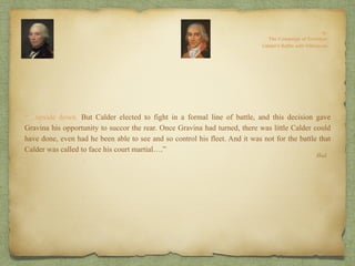 “…upside down. But Calder elected to fight in a formal line of battle, and this decision gave
Gravina his opportunity to succor the rear. Once Gravina had turned, there was little Calder could
have done, even had he been able to see and so control his fleet. And it was not for the battle that
Calder was called to face his court martial….”
Ibid.
 