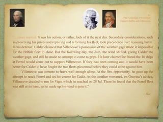 “…court martial. It was his action, or rather, lack of it the next day. Secondary considerations, such
as preserving his prizes and repairing and reforming his fleet, took precedence over rejoining battle.
In his defense, Calder claimed that Villeneuve’s possession of the weather gage made it impossible
for the British fleet to close. But the following day, the 24th, the wind shifted, giving Calder the
weather gage, and still he made no attempt to come to grips. He later claimed he feared the 16 ships
at Ferrol would come out to support Villeneuve. If they had been coming out, it would have been
better for Calder to have fought the two fleets piecemeal before they could unite against him.
“Villeneuve was content to leave well enough alone. At the first opportunity, he gave up the
attempt to reach Ferrol and set his course for Cadiz. As the weather worsened, on Gravina’s advice,
Villeneuve decided to run for Vigo, which he reached on 28 Jul. There he found that the Ferrol fleet
was still at its base, so he made up his mind to join it.”
Ibid.
 