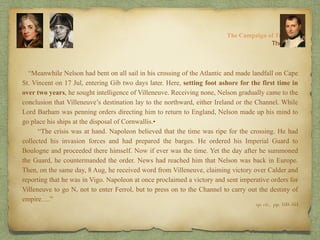 “Meanwhile Nelson had bent on all sail in his crossing of the Atlantic and made landfall on Cape
St. Vincent on 17 Jul, entering Gib two days later. Here, setting foot ashore for the first time in
over two years, he sought intelligence of Villeneuve. Receiving none, Nelson gradually came to the
conclusion that Villeneuve’s destination lay to the northward, either Ireland or the Channel. While
Lord Barham was penning orders directing him to return to England, Nelson made up his mind to
go place his ships at the disposal of Cornwallis.•
“The crisis was at hand. Napoleon believed that the time was ripe for the crossing. He had
collected his invasion forces and had prepared the barges. He ordered his Imperial Guard to
Boulogne and proceeded there himself. Now if ever was the time. Yet the day after he summoned
the Guard, he countermanded the order. News had reached him that Nelson was back in Europe.
Then, on the same day, 8 Aug, he received word from Villeneuve, claiming victory over Calder and
reporting that he was in Vigo. Napoleon at once proclaimed a victory and sent imperative orders for
Villeneuve to go N, not to enter Ferrol, but to press on to the Channel to carry out the destiny of
empire….”
8:
The Campaign of Trafalgar
op. cit,, pp. 160-161.
The Crisis
 