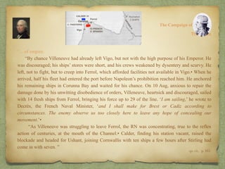 “…of empire.
“By chance Villeneuve had already left Vigo, but not with the high purpose of his Emperor. He
was discouraged; his ships’ stores were short, and his crews weakened by dysentery and scurvy. He
left, not to fight, but to creep into Ferrol, which afforded facilities not available in Vigo.• When he
arrived, half his fleet had entered the port before Napoleon’s prohibition reached him. He anchored
his remaining ships in Corunna Bay and waited for his chance. On 10 Aug, anxious to repair the
damage done by his unwitting disobedience of orders, Villeneuve, heartsick and discouraged, sailed
with 14 fresh ships from Ferrol, bringing his force up to 29 of the line. ‘I am sailing,’ he wrote to
Decrès, the French Naval Minister, ‘and I shall make for Brest or Cadiz according to
circumstances. The enemy observe us too closely here to leave any hope of concealing our
movement.’•
“As Villeneuve was struggling to leave Ferrol, the RN was concentrating, true to the reflex
action of centuries, at the mouth of the Channel.• Calder, finding his station vacant, raised the
blockade and headed for Ushant, joining Cornwallis with ten ships a few hours after Stirling had
come in with seven. ”
8:
The Campaign of Trafalgar
op. cit,, p. 161.
The Crisis
 