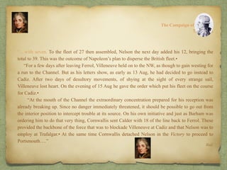 “…with seven. To the fleet of 27 then assembled, Nelson the next day added his 12, bringing the
total to 39. This was the outcome of Napoleon’s plan to disperse the British fleet.•
“For a few days after leaving Ferrol, Villeneuve held on to the NW, as though to gain westing for
a run to the Channel. But as his letters show, as early as 13 Aug, he had decided to go instead to
Cadiz. After two days of desultory movements, of shying at the sight of every strange sail,
Villeneuve lost heart. On the evening of 15 Aug he gave the order which put his fleet on the course
for Cadiz.•
“At the mouth of the Channel the extraordinary concentration prepared for his reception was
already breaking up. Since no danger immediately threatened, it should be possible to go out from
the interior position to intercept trouble at its source. On his own initiative and just as Barham was
ordering him to do that very thing, Cornwallis sent Calder with 18 of the line back to Ferrol. These
provided the backbone of the force that was to blockade Villeneuve at Cadiz and that Nelson was to
employ at Trafalgar.• At the same time Cornwallis detached Nelson in the Victory to proceed to
Portsmouth….”
8:
The Campaign of Trafalgar
Ibid.
The Crisis
 